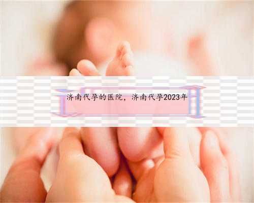 济南代孕的医院，济南代孕2023年