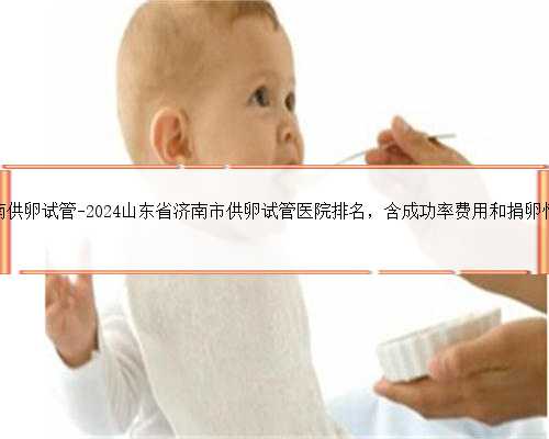 济南供卵试管-2024山东省济南市供卵试管医院排名，含成功率费用和捐卵情况
