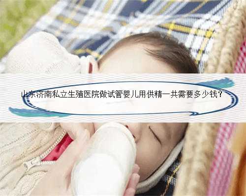 山东济南私立生殖医院做试管婴儿用供精一共需要多少钱？